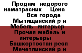 Продам  недорого наматрасник  › Цена ­ 6 500 - Все города, Мытищинский р-н Мебель, интерьер » Прочая мебель и интерьеры   . Башкортостан респ.,Мечетлинский р-н